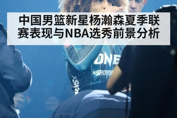 中国男篮新星杨瀚森夏季联赛表现与NBA选秀前景分析