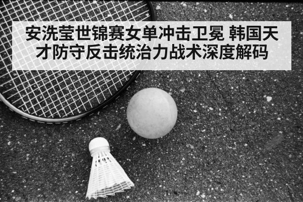 安洗莹世锦赛女单冲击卫冕 韩国天才防守反击统治力战术深度解码